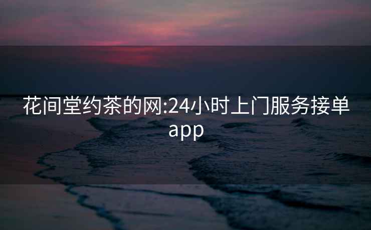 花间堂约茶的网:24小时上门服务接单app