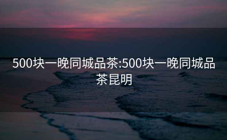 500块一晚同城品茶:500块一晚同城品茶昆明