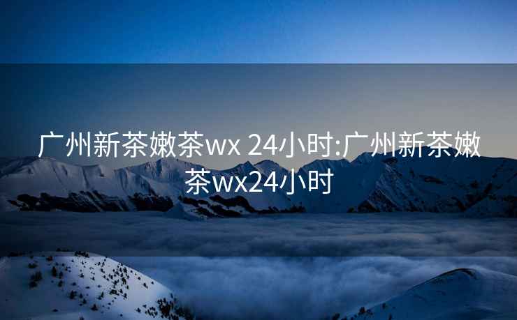 广州新茶嫩茶wx 24小时:广州新茶嫩茶wx24小时