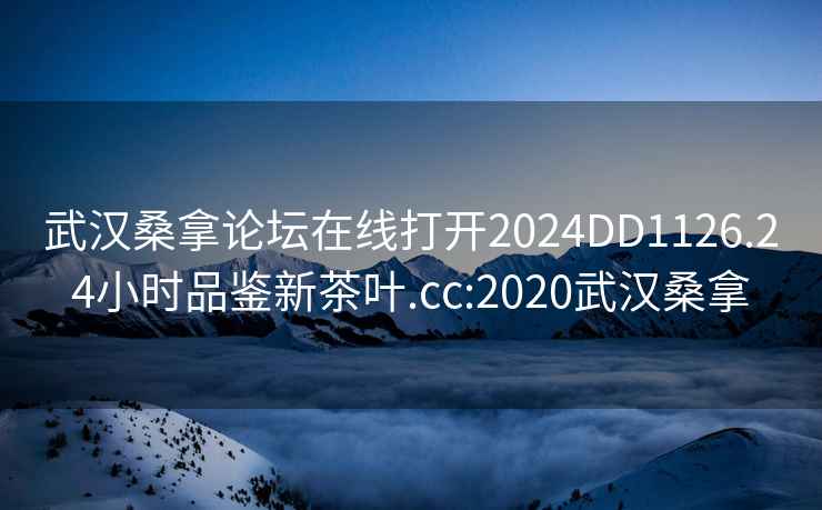 武汉桑拿论坛在线打开2024DD1126.24小时品鉴新茶叶.cc:2020武汉桑拿