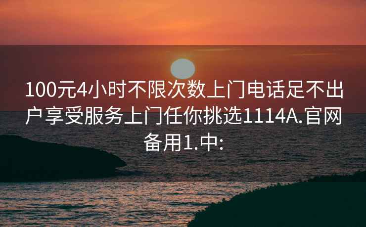 100元4小时不限次数上门电话足不出户享受服务上门任你挑选1114A.官网备用1.中: