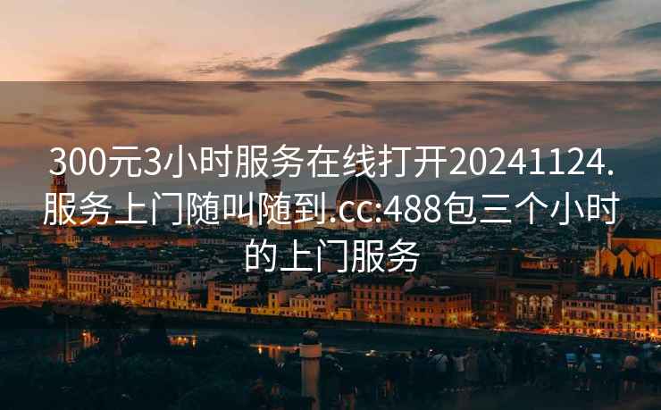 300元3小时服务在线打开20241124.服务上门随叫随到.cc:488包三个小时的上门服务