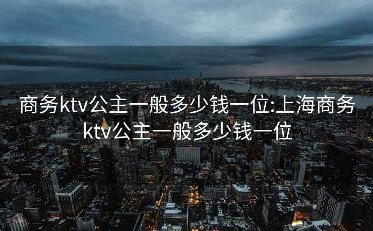 商务ktv公主一般多少钱一位:上海商务ktv公主一般多少钱一位