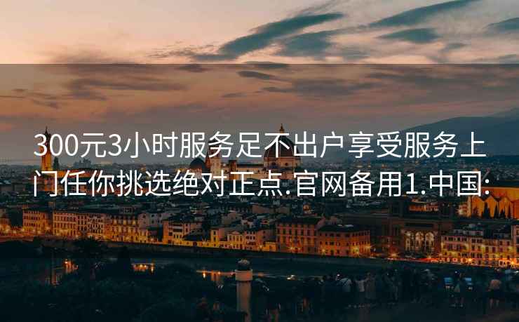 300元3小时服务足不出户享受服务上门任你挑选绝对正点.官网备用1.中国: