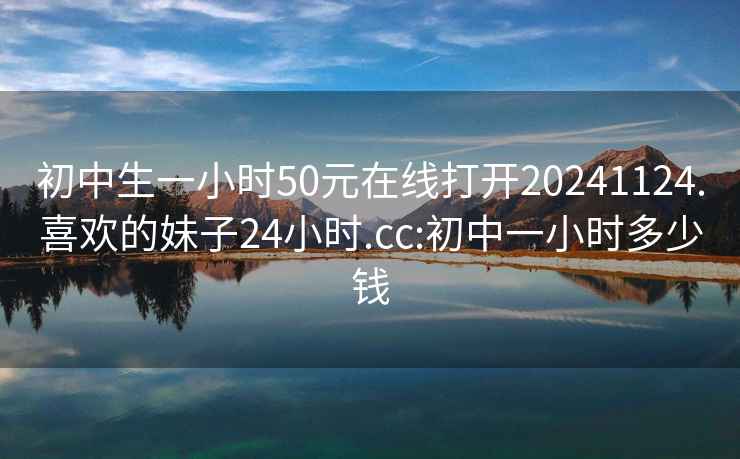 初中生一小时50元在线打开20241124.喜欢的妹子24小时.cc:初中一小时多少钱