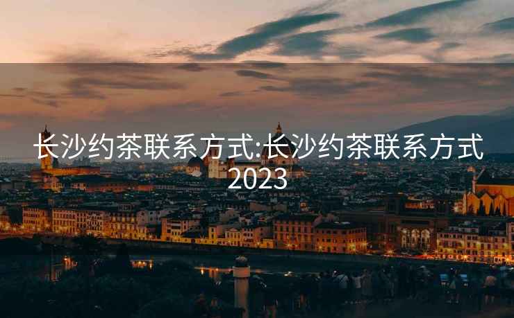 长沙约茶联系方式:长沙约茶联系方式2023