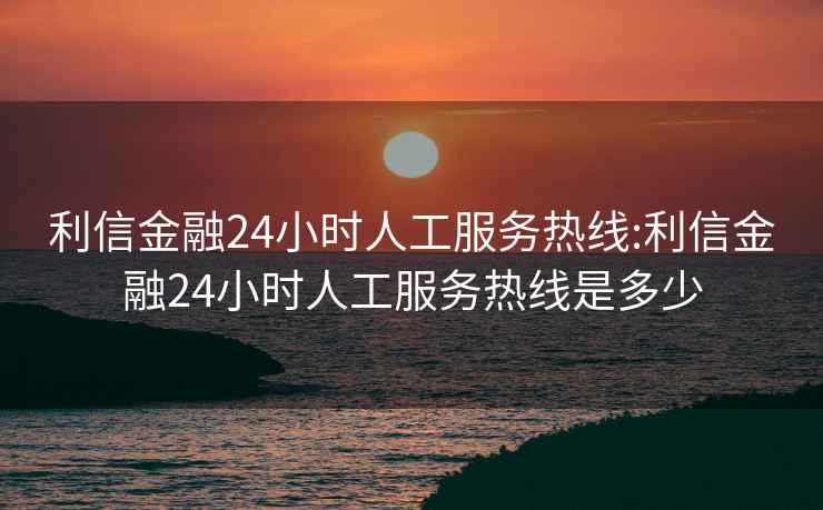 利信金融24小时人工服务热线:利信金融24小时人工服务热线是多少