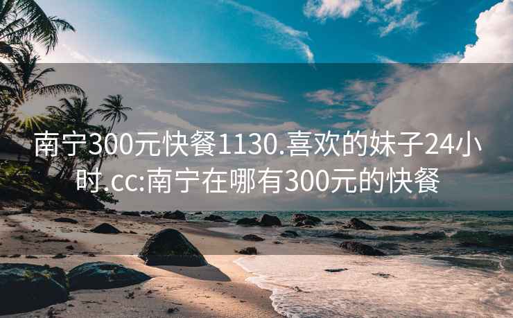 南宁300元快餐1130.喜欢的妹子24小时.cc:南宁在哪有300元的快餐