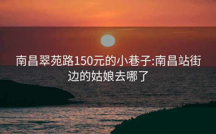 南昌翠苑路150元的小巷子:南昌站街边的姑娘去哪了