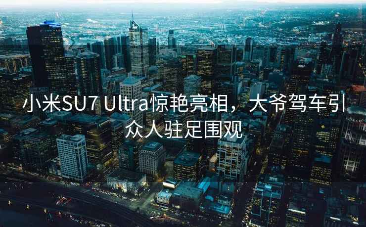 小米SU7 Ultra惊艳亮相，大爷驾车引众人驻足围观