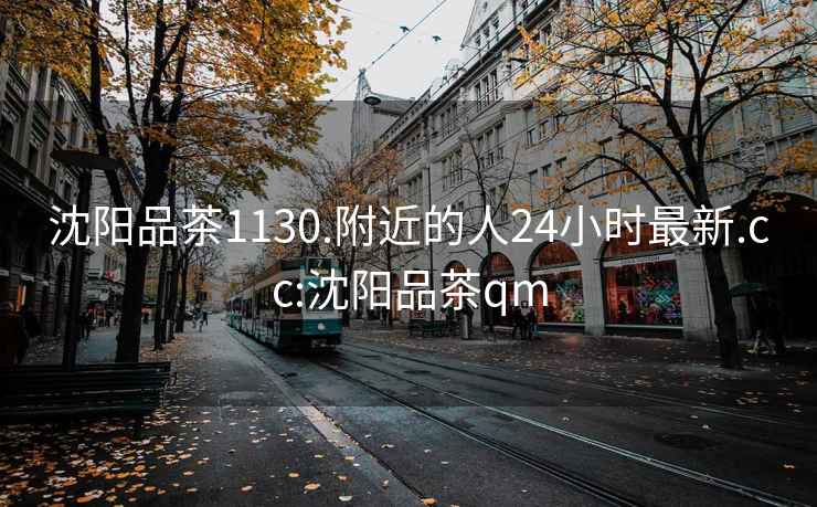 沈阳品茶1130.附近的人24小时最新.cc:沈阳品茶qm