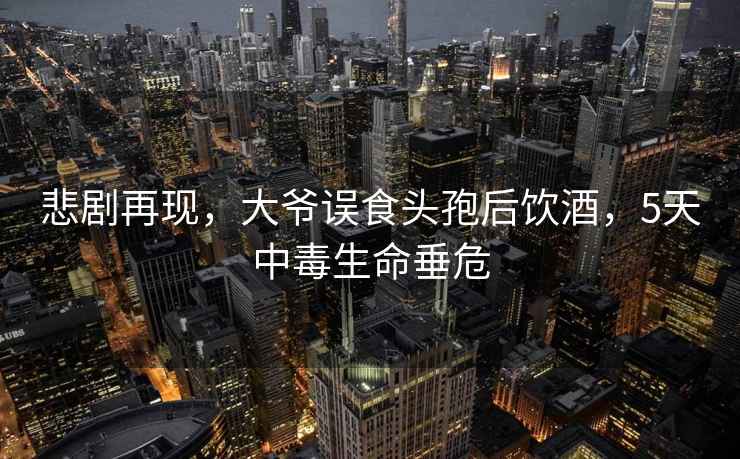 悲剧再现，大爷误食头孢后饮酒，5天中毒生命垂危