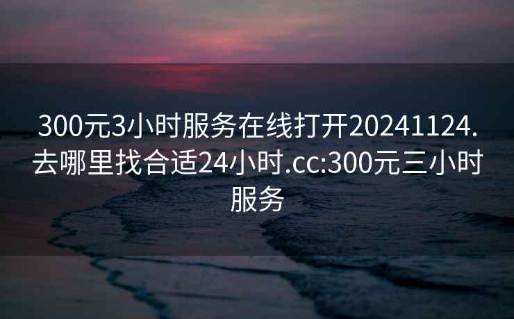 300元3小时服务在线打开20241124.去哪里找合适24小时.cc:300元三小时服务