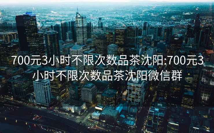 700元3小时不限次数品茶沈阳:700元3小时不限次数品茶沈阳微信群