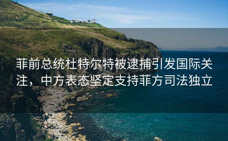 菲前总统杜特尔特被逮捕引发国际关注，中方表态坚定支持菲方司法独立