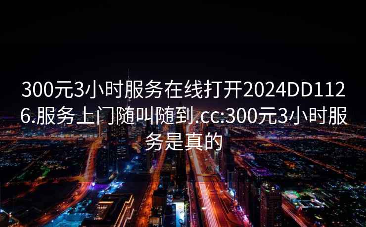 300元3小时服务在线打开2024DD1126.服务上门随叫随到.cc:300元3小时服务是真的