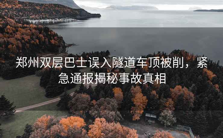 郑州双层巴士误入隧道车顶被削，紧急通报揭秘事故真相