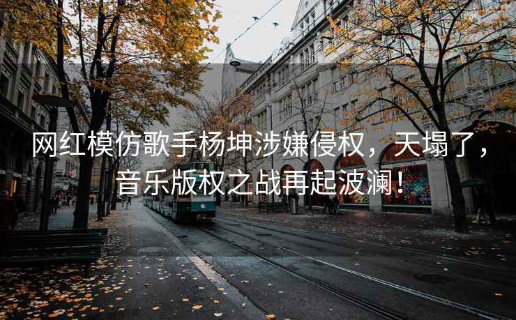 网红模仿歌手杨坤涉嫌侵权，天塌了，音乐版权之战再起波澜！