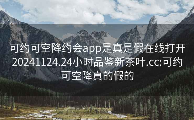 可约可空降约会app是真是假在线打开20241124.24小时品鉴新茶叶.cc:可约可空降真的假的