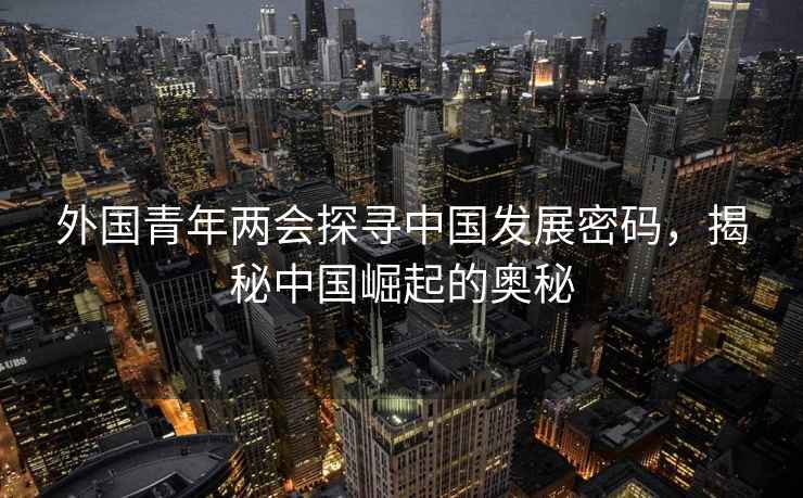 外国青年两会探寻中国发展密码，揭秘中国崛起的奥秘