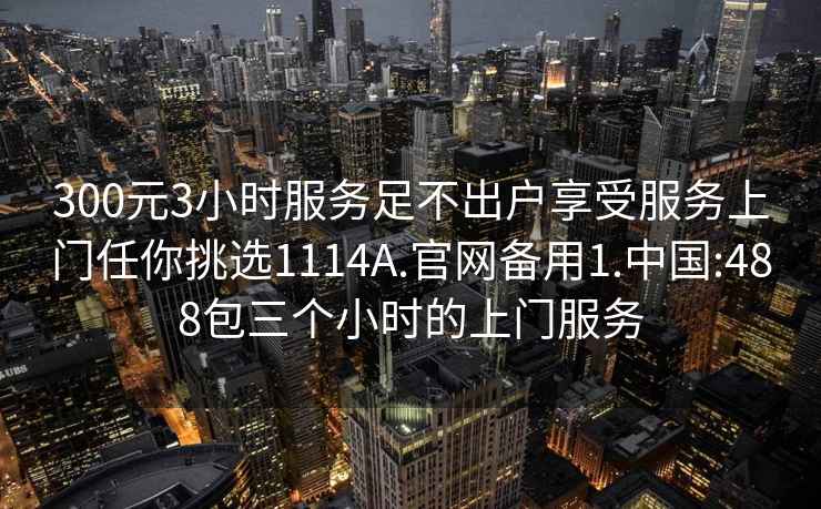 300元3小时服务足不出户享受服务上门任你挑选1114A.官网备用1.中国:488包三个小时的上门服务