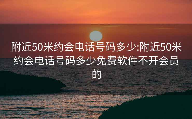 附近50米约会电话号码多少:附近50米约会电话号码多少免费软件不开会员的