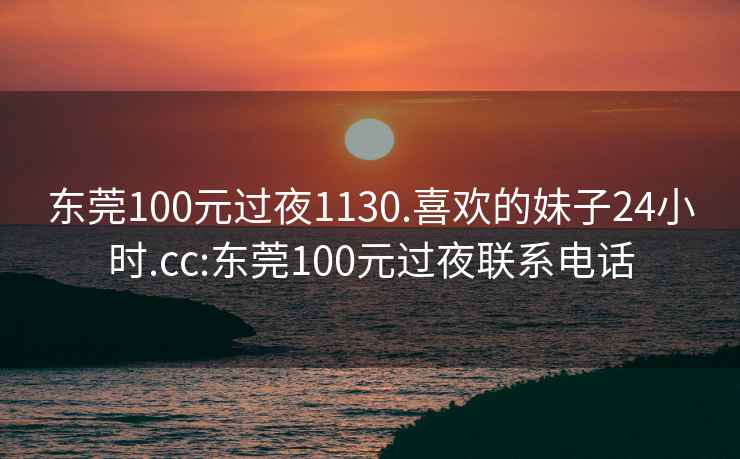 东莞100元过夜1130.喜欢的妹子24小时.cc:东莞100元过夜联系电话