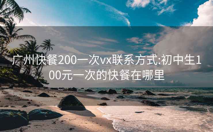 广州快餐200一次vx联系方式:初中生100元一次的快餐在哪里