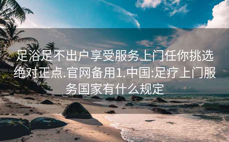 足浴足不出户享受服务上门任你挑选绝对正点.官网备用1.中国:足疗上门服务国家有什么规定