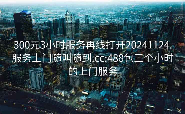 300元3小时服务再线打开20241124.服务上门随叫随到.cc:488包三个小时的上门服务