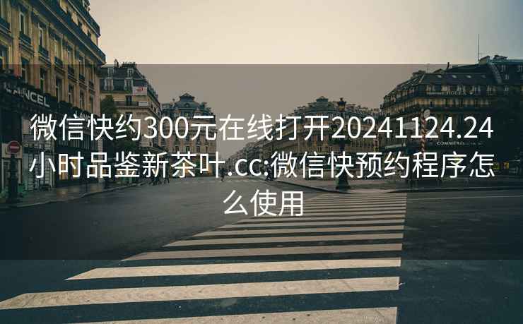 微信快约300元在线打开20241124.24小时品鉴新茶叶.cc:微信快预约程序怎么使用