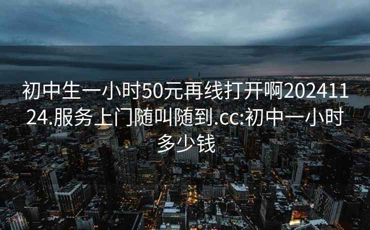 初中生一小时50元再线打开啊20241124.服务上门随叫随到.cc:初中一小时多少钱