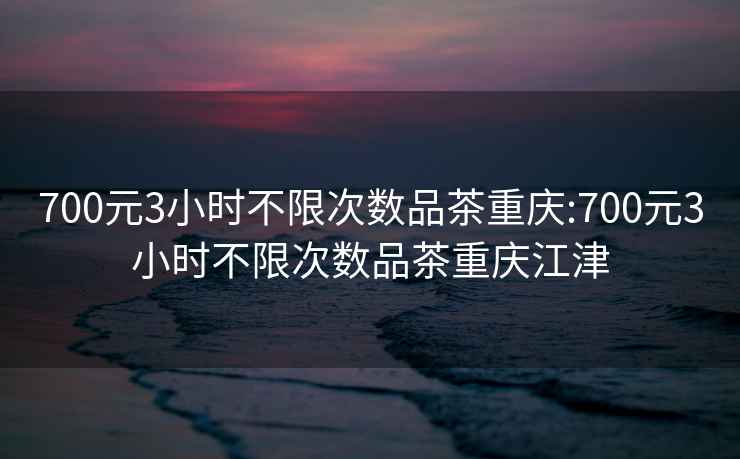 700元3小时不限次数品茶重庆:700元3小时不限次数品茶重庆江津