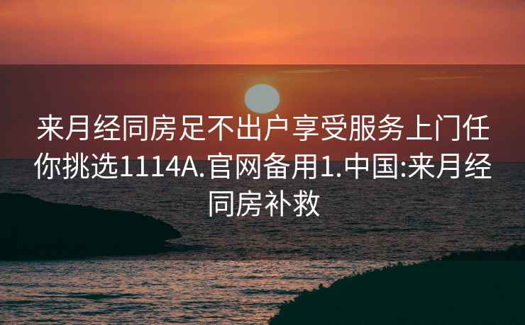 来月经同房足不出户享受服务上门任你挑选1114A.官网备用1.中国:来月经同房补救