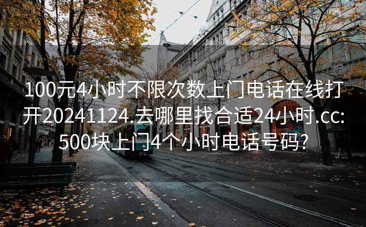 100元4小时不限次数上门电话在线打开20241124.去哪里找合适24小时.cc:500块上门4个小时电话号码?