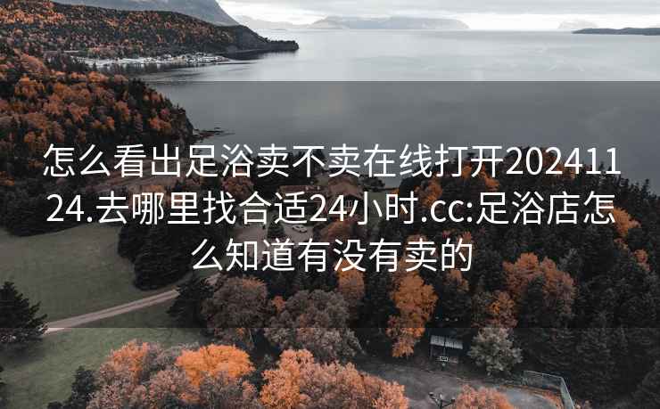 怎么看出足浴卖不卖在线打开20241124.去哪里找合适24小时.cc:足浴店怎么知道有没有卖的