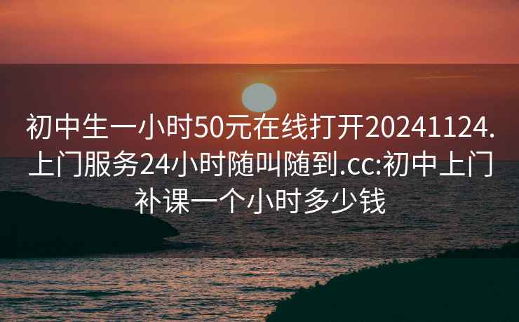 初中生一小时50元在线打开20241124.上门服务24小时随叫随到.cc:初中上门补课一个小时多少钱