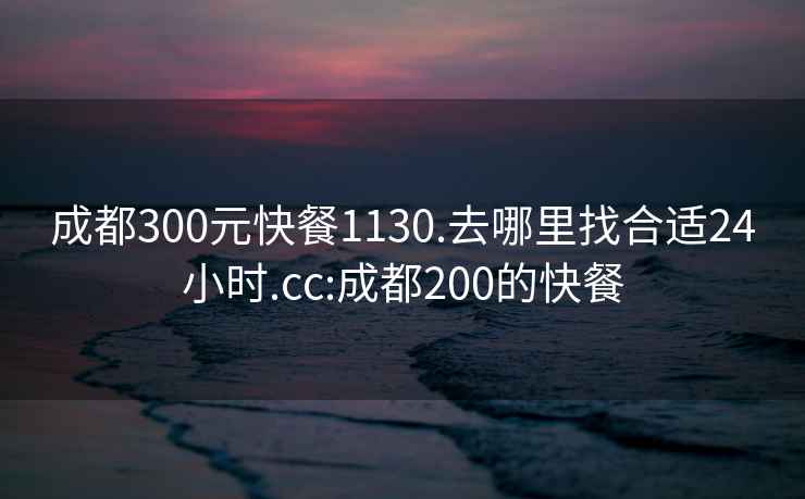 成都300元快餐1130.去哪里找合适24小时.cc:成都200的快餐