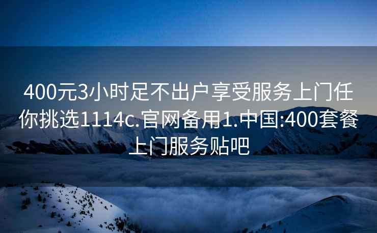 400元3小时足不出户享受服务上门任你挑选1114c.官网备用1.中国:400套餐上门服务贴吧