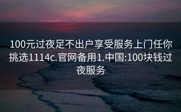 100元过夜足不出户享受服务上门任你挑选1114c.官网备用1.中国:100块钱过夜服务