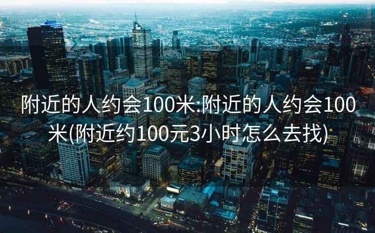 附近的人约会100米:附近的人约会100米(附近约100元3小时怎么去找)