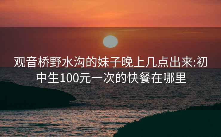 观音桥野水沟的妹子晚上几点出来:初中生100元一次的快餐在哪里