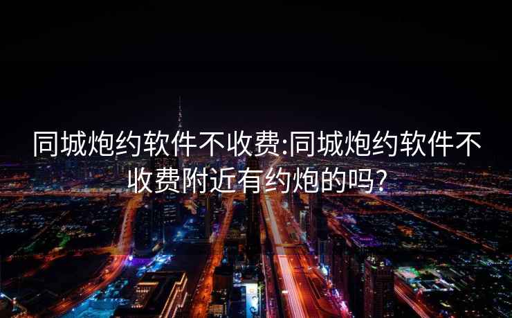 同城炮约软件不收费:同城炮约软件不收费附近有约炮的吗?