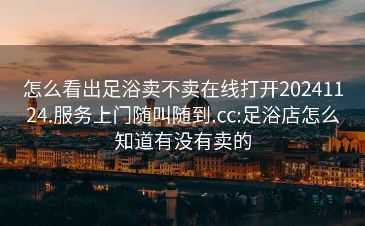 怎么看出足浴卖不卖在线打开20241124.服务上门随叫随到.cc:足浴店怎么知道有没有卖的