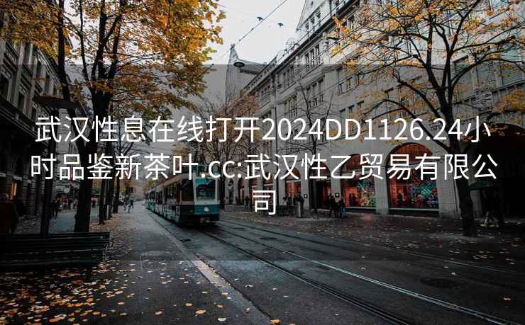 武汉性息在线打开2024DD1126.24小时品鉴新茶叶.cc:武汉性乙贸易有限公司