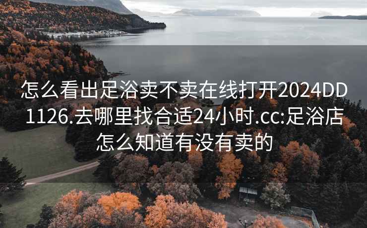 怎么看出足浴卖不卖在线打开2024DD1126.去哪里找合适24小时.cc:足浴店怎么知道有没有卖的