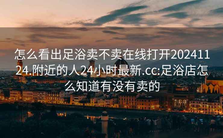 怎么看出足浴卖不卖在线打开20241124.附近的人24小时最新.cc:足浴店怎么知道有没有卖的