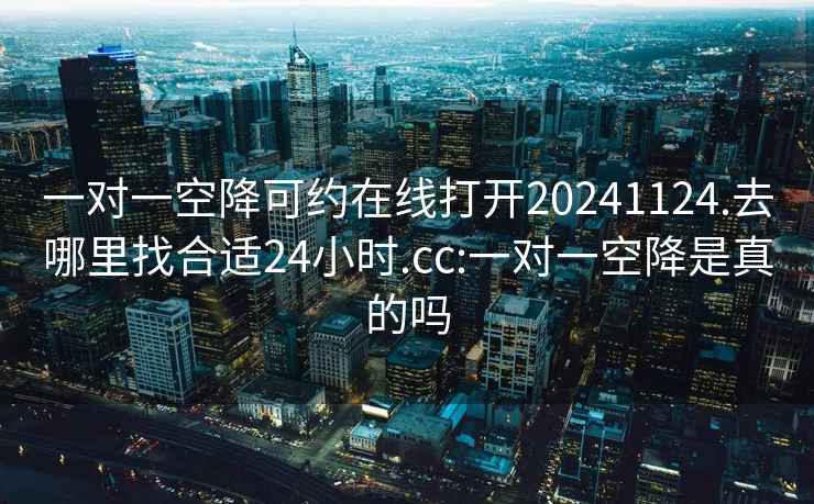 一对一空降可约在线打开20241124.去哪里找合适24小时.cc:一对一空降是真的吗