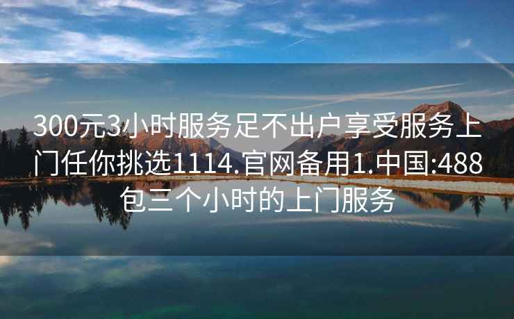 300元3小时服务足不出户享受服务上门任你挑选1114.官网备用1.中国:488包三个小时的上门服务