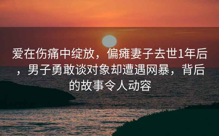 爱在伤痛中绽放，偏瘫妻子去世1年后，男子勇敢谈对象却遭遇网暴，背后的故事令人动容